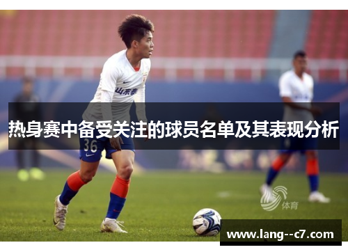 热身赛中备受关注的球员名单及其表现分析