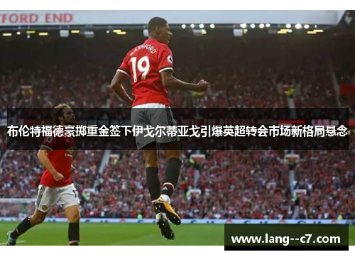 布伦特福德豪掷重金签下伊戈尔蒂亚戈引爆英超转会市场新格局悬念