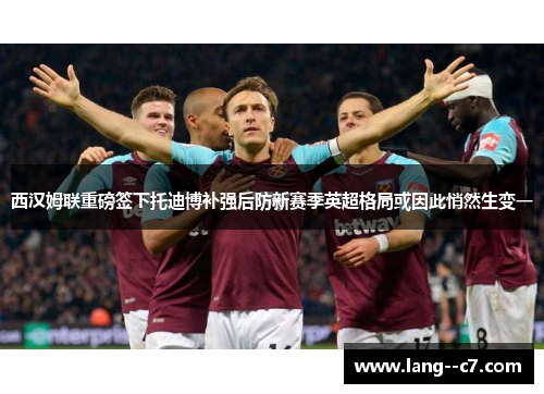 西汉姆联重磅签下托迪博补强后防新赛季英超格局或因此悄然生变一 西汉姆联重磅签下托迪博补强后防新赛季英超格局或因此悄然生变一